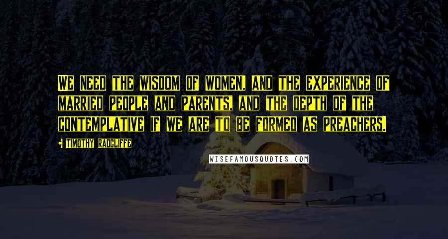 Timothy Radcliffe Quotes: We need the wisdom of women, and the experience of married people and parents, and the depth of the contemplative if we are to be formed as preachers.