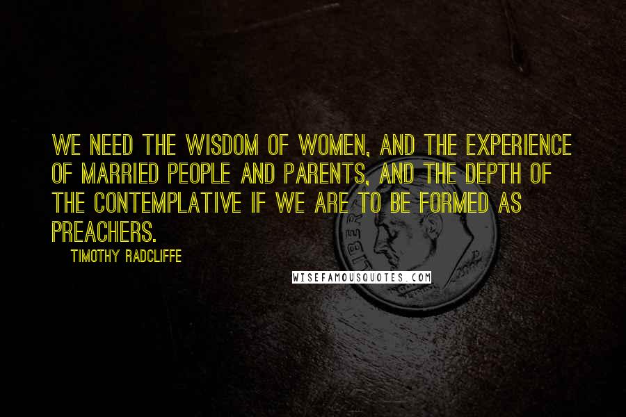 Timothy Radcliffe Quotes: We need the wisdom of women, and the experience of married people and parents, and the depth of the contemplative if we are to be formed as preachers.