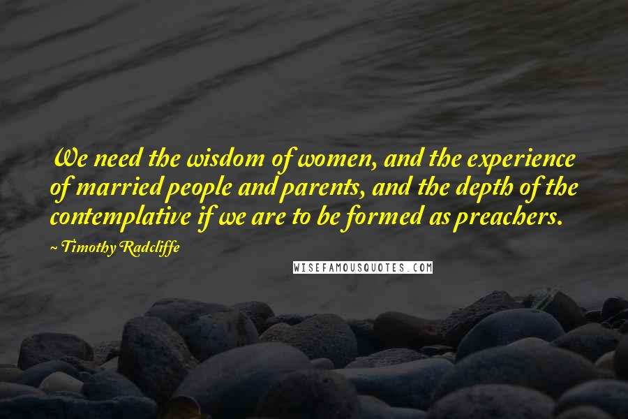 Timothy Radcliffe Quotes: We need the wisdom of women, and the experience of married people and parents, and the depth of the contemplative if we are to be formed as preachers.