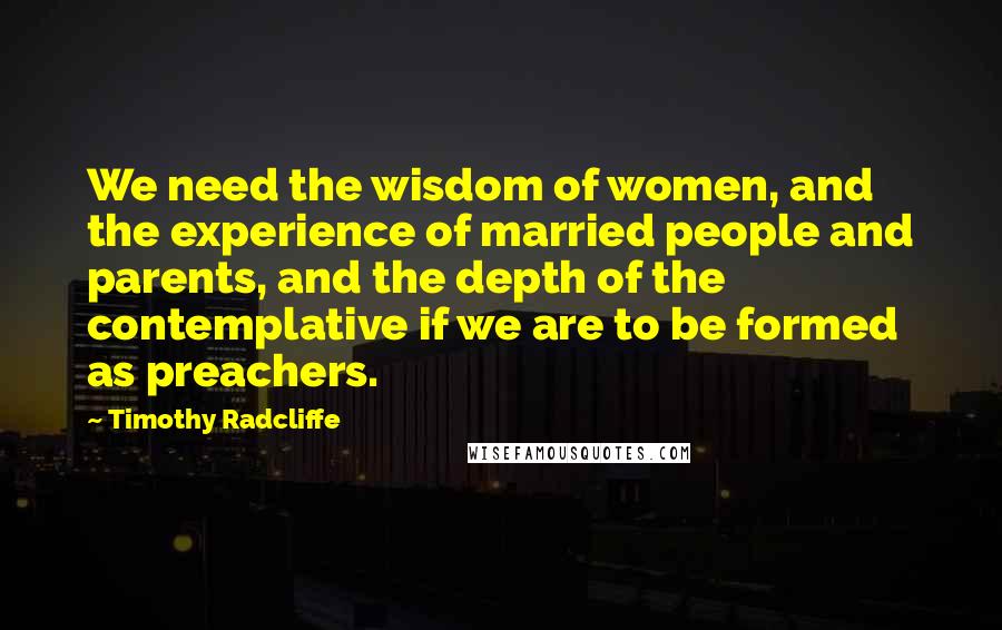 Timothy Radcliffe Quotes: We need the wisdom of women, and the experience of married people and parents, and the depth of the contemplative if we are to be formed as preachers.