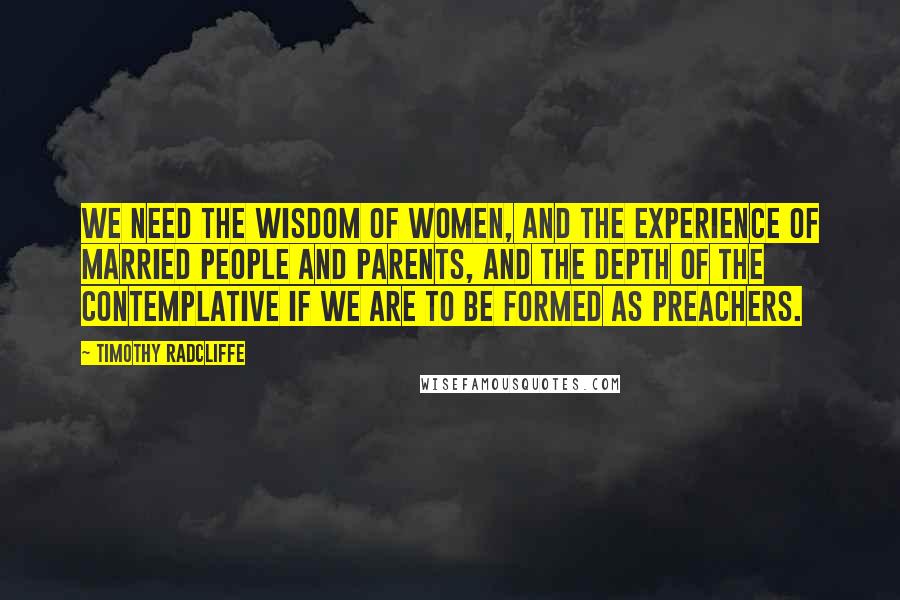 Timothy Radcliffe Quotes: We need the wisdom of women, and the experience of married people and parents, and the depth of the contemplative if we are to be formed as preachers.