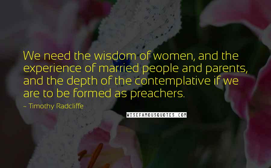 Timothy Radcliffe Quotes: We need the wisdom of women, and the experience of married people and parents, and the depth of the contemplative if we are to be formed as preachers.