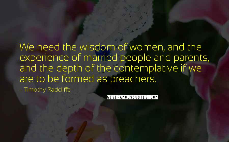 Timothy Radcliffe Quotes: We need the wisdom of women, and the experience of married people and parents, and the depth of the contemplative if we are to be formed as preachers.