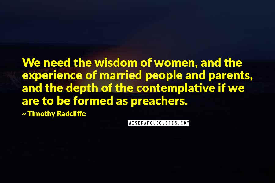 Timothy Radcliffe Quotes: We need the wisdom of women, and the experience of married people and parents, and the depth of the contemplative if we are to be formed as preachers.