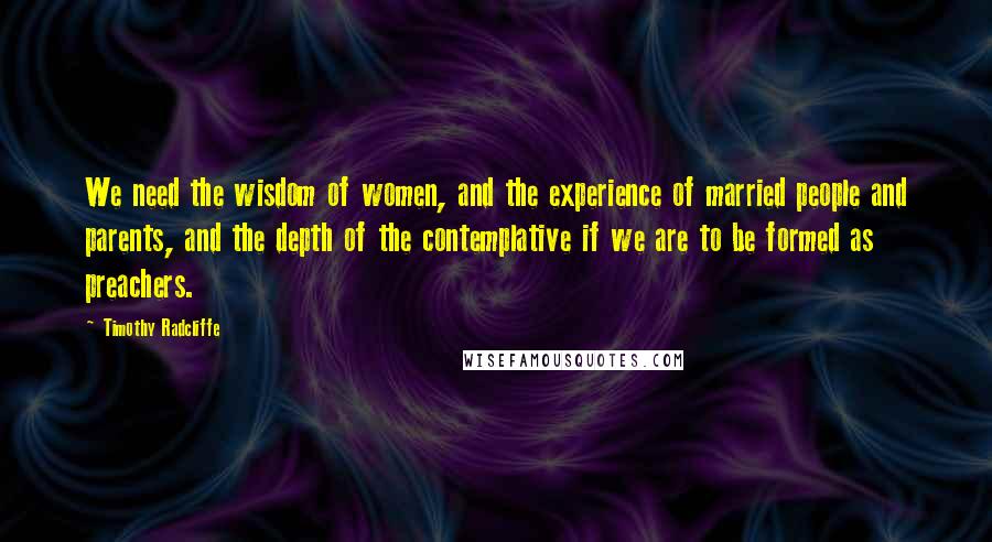 Timothy Radcliffe Quotes: We need the wisdom of women, and the experience of married people and parents, and the depth of the contemplative if we are to be formed as preachers.