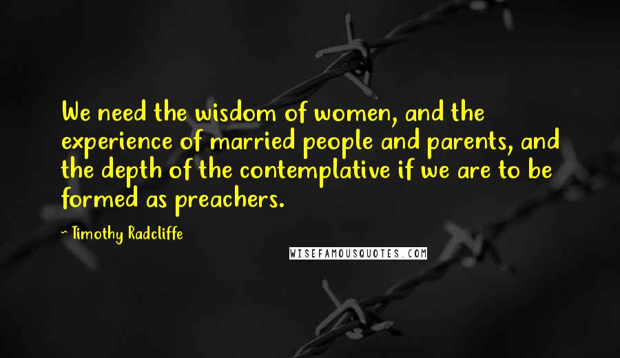 Timothy Radcliffe Quotes: We need the wisdom of women, and the experience of married people and parents, and the depth of the contemplative if we are to be formed as preachers.