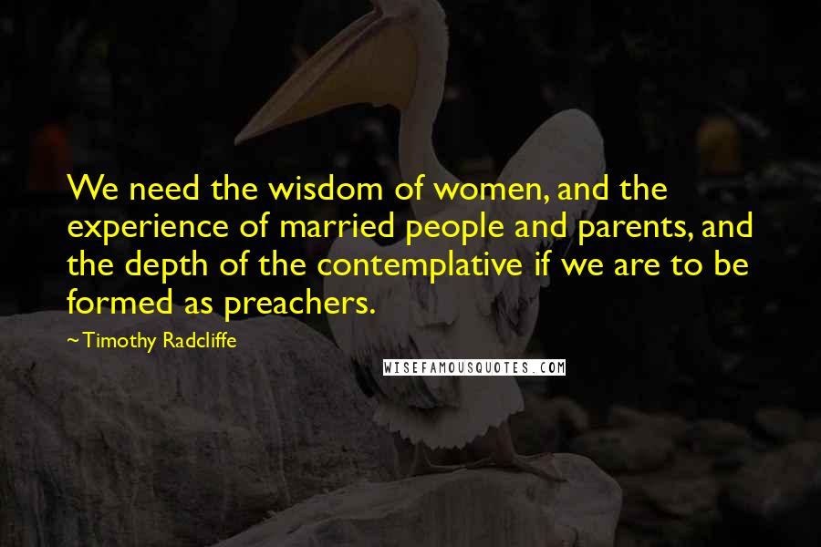 Timothy Radcliffe Quotes: We need the wisdom of women, and the experience of married people and parents, and the depth of the contemplative if we are to be formed as preachers.