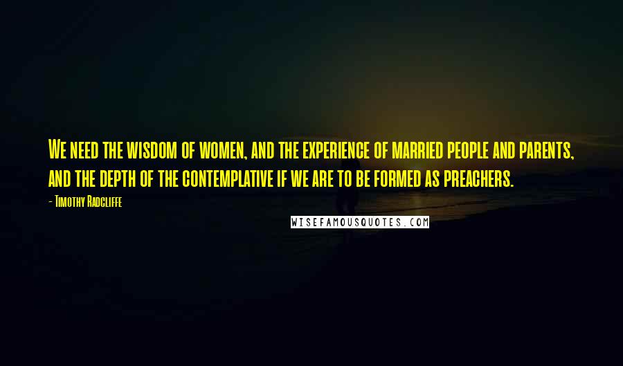 Timothy Radcliffe Quotes: We need the wisdom of women, and the experience of married people and parents, and the depth of the contemplative if we are to be formed as preachers.