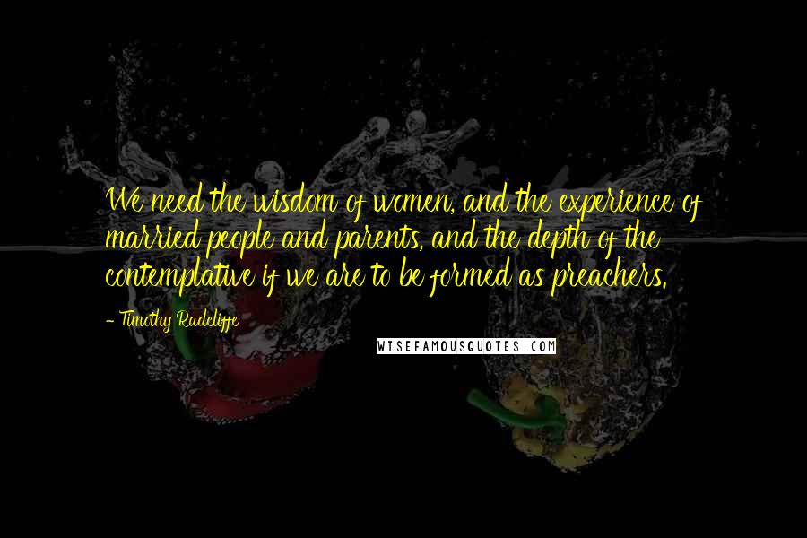 Timothy Radcliffe Quotes: We need the wisdom of women, and the experience of married people and parents, and the depth of the contemplative if we are to be formed as preachers.