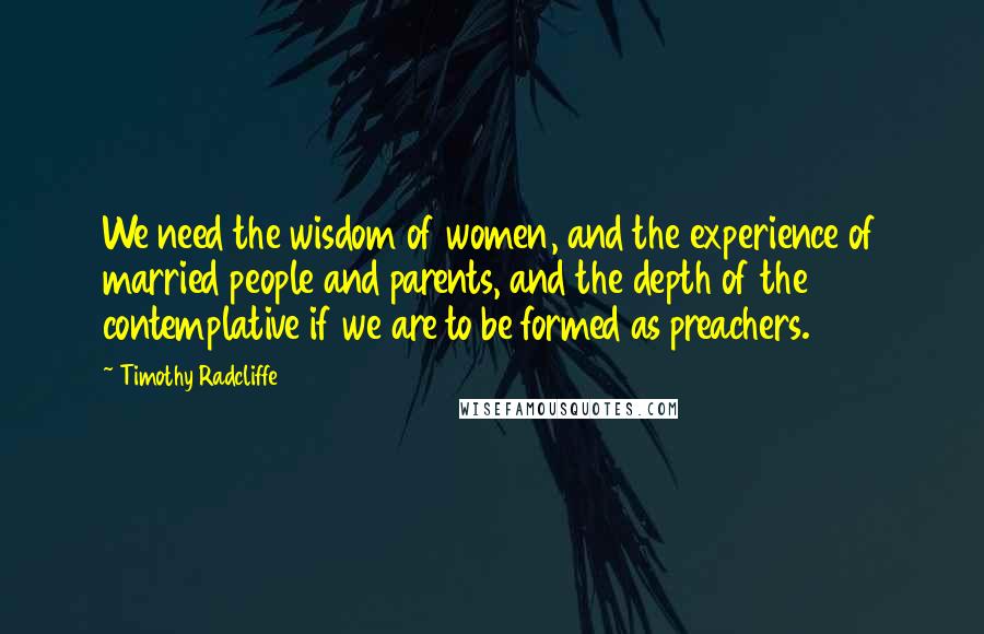 Timothy Radcliffe Quotes: We need the wisdom of women, and the experience of married people and parents, and the depth of the contemplative if we are to be formed as preachers.