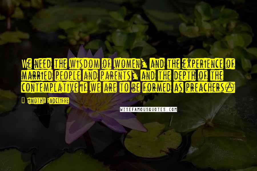 Timothy Radcliffe Quotes: We need the wisdom of women, and the experience of married people and parents, and the depth of the contemplative if we are to be formed as preachers.