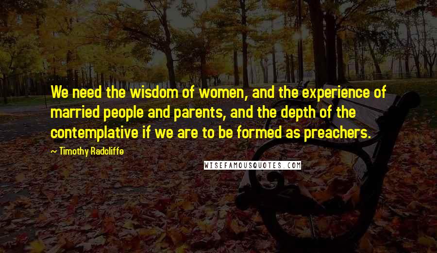 Timothy Radcliffe Quotes: We need the wisdom of women, and the experience of married people and parents, and the depth of the contemplative if we are to be formed as preachers.