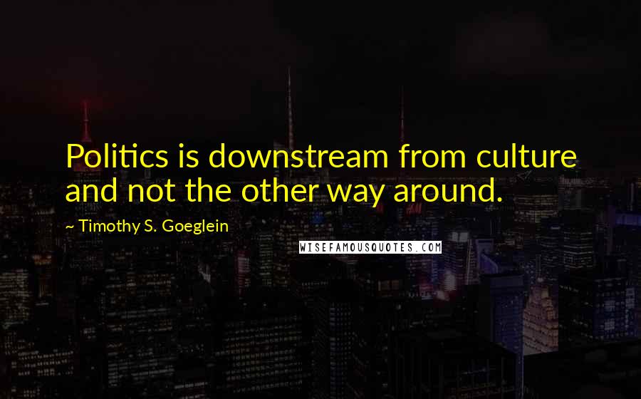 Timothy S. Goeglein Quotes: Politics is downstream from culture and not the other way around.