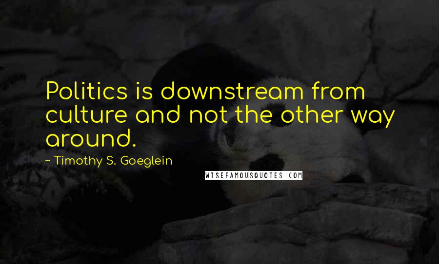 Timothy S. Goeglein Quotes: Politics is downstream from culture and not the other way around.