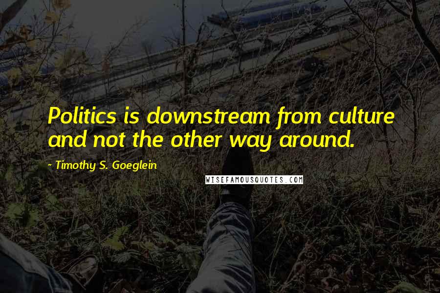 Timothy S. Goeglein Quotes: Politics is downstream from culture and not the other way around.