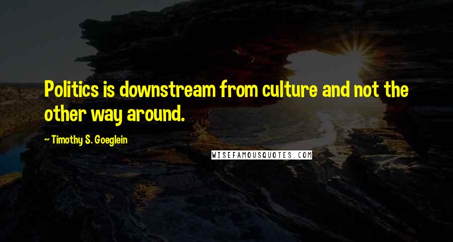 Timothy S. Goeglein Quotes: Politics is downstream from culture and not the other way around.