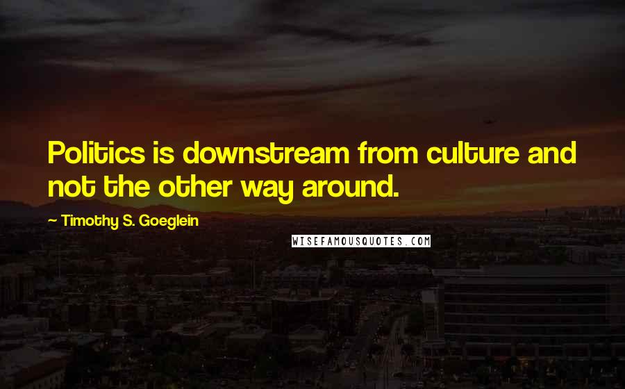 Timothy S. Goeglein Quotes: Politics is downstream from culture and not the other way around.