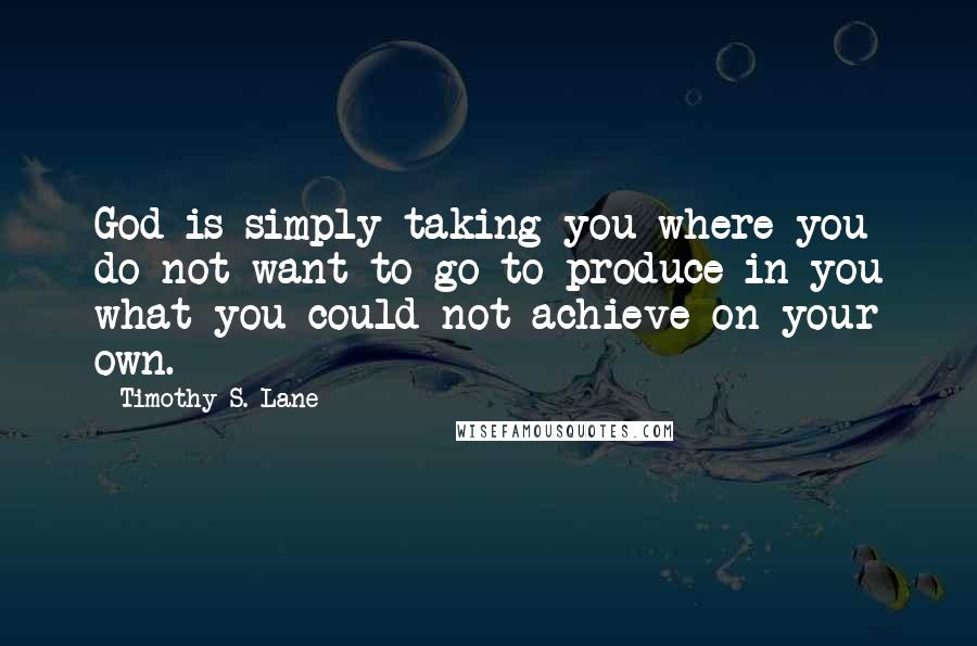 Timothy S. Lane Quotes: God is simply taking you where you do not want to go to produce in you what you could not achieve on your own.