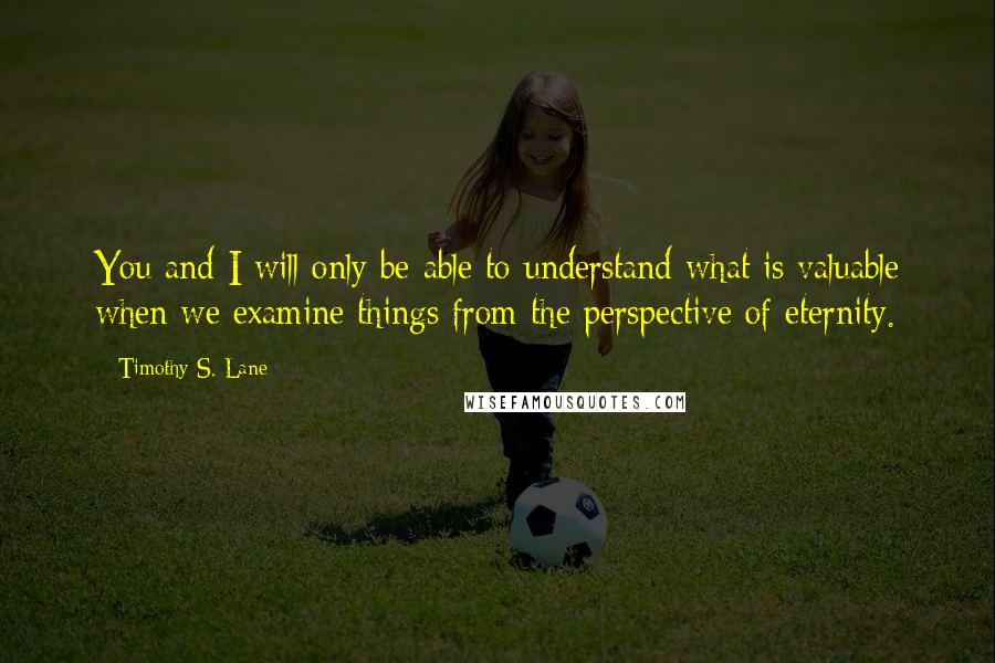 Timothy S. Lane Quotes: You and I will only be able to understand what is valuable when we examine things from the perspective of eternity.