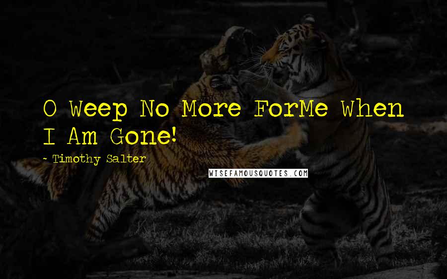 Timothy Salter Quotes: O Weep No More ForMe When I Am Gone!