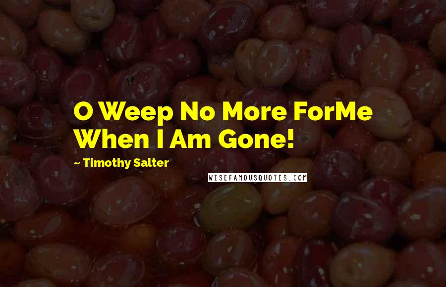 Timothy Salter Quotes: O Weep No More ForMe When I Am Gone!