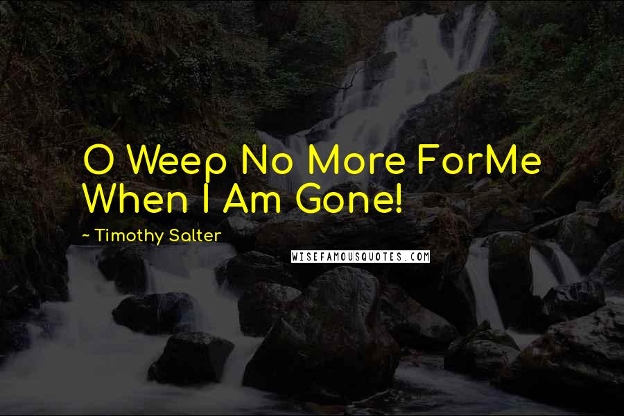 Timothy Salter Quotes: O Weep No More ForMe When I Am Gone!