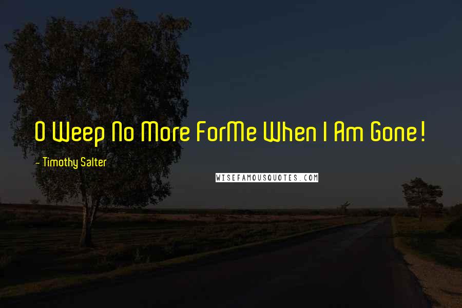 Timothy Salter Quotes: O Weep No More ForMe When I Am Gone!