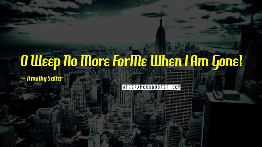 Timothy Salter Quotes: O Weep No More ForMe When I Am Gone!