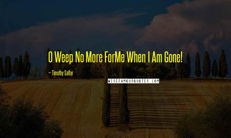 Timothy Salter Quotes: O Weep No More ForMe When I Am Gone!