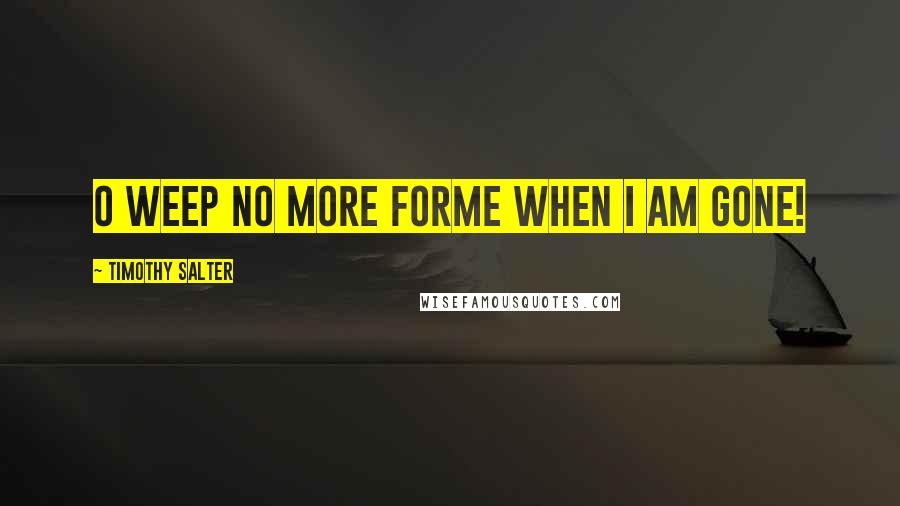 Timothy Salter Quotes: O Weep No More ForMe When I Am Gone!