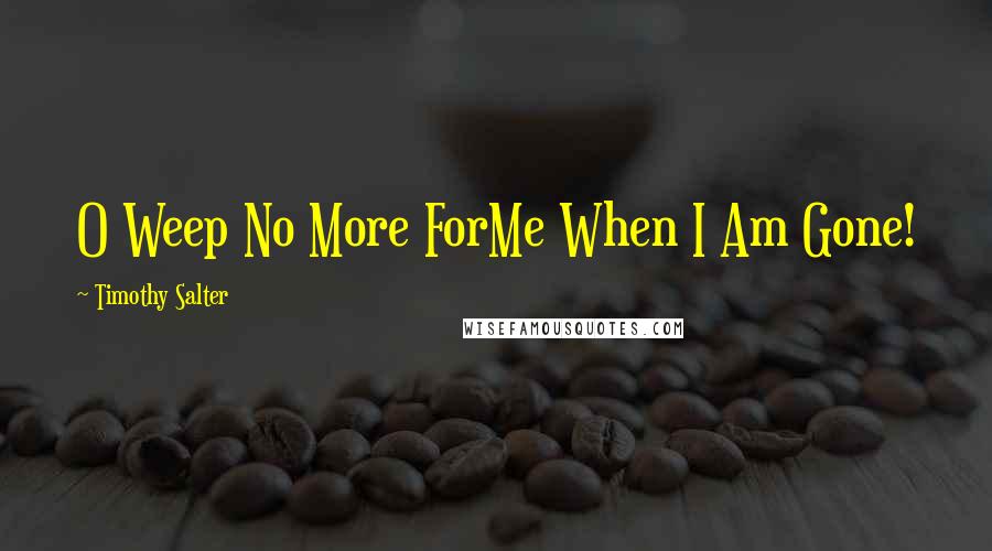 Timothy Salter Quotes: O Weep No More ForMe When I Am Gone!