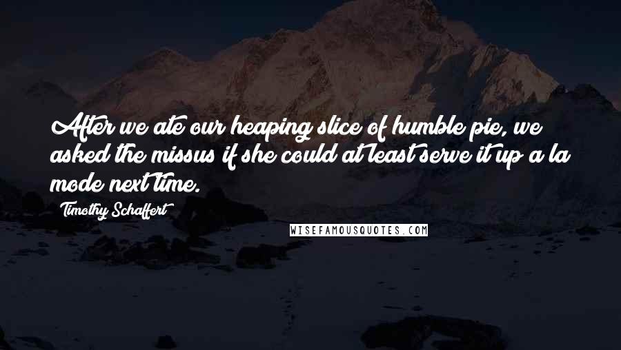 Timothy Schaffert Quotes: After we ate our heaping slice of humble pie, we asked the missus if she could at least serve it up a la mode next time.
