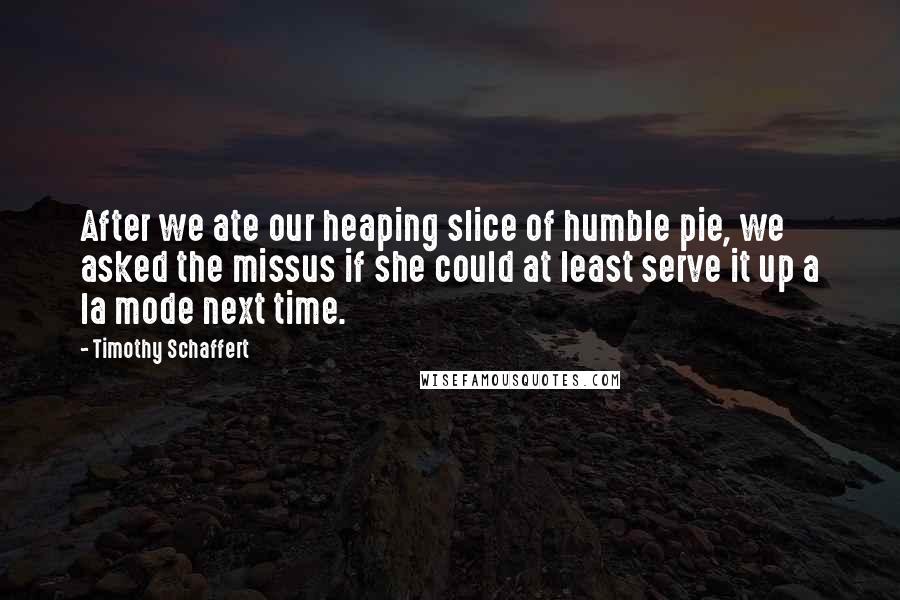 Timothy Schaffert Quotes: After we ate our heaping slice of humble pie, we asked the missus if she could at least serve it up a la mode next time.