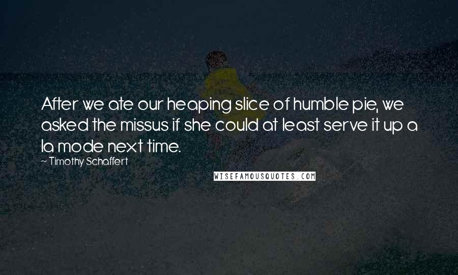 Timothy Schaffert Quotes: After we ate our heaping slice of humble pie, we asked the missus if she could at least serve it up a la mode next time.