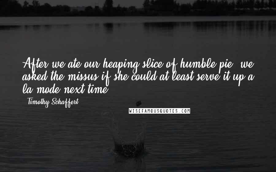 Timothy Schaffert Quotes: After we ate our heaping slice of humble pie, we asked the missus if she could at least serve it up a la mode next time.