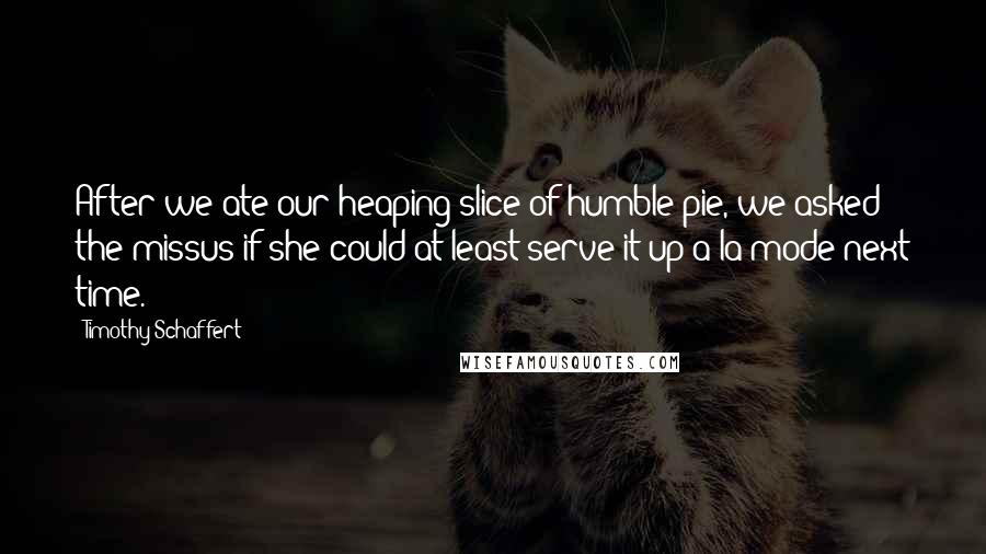 Timothy Schaffert Quotes: After we ate our heaping slice of humble pie, we asked the missus if she could at least serve it up a la mode next time.