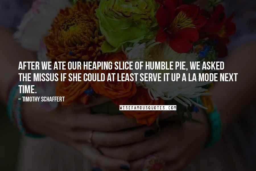 Timothy Schaffert Quotes: After we ate our heaping slice of humble pie, we asked the missus if she could at least serve it up a la mode next time.