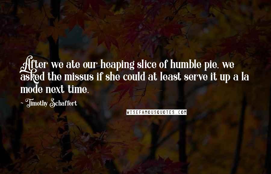 Timothy Schaffert Quotes: After we ate our heaping slice of humble pie, we asked the missus if she could at least serve it up a la mode next time.