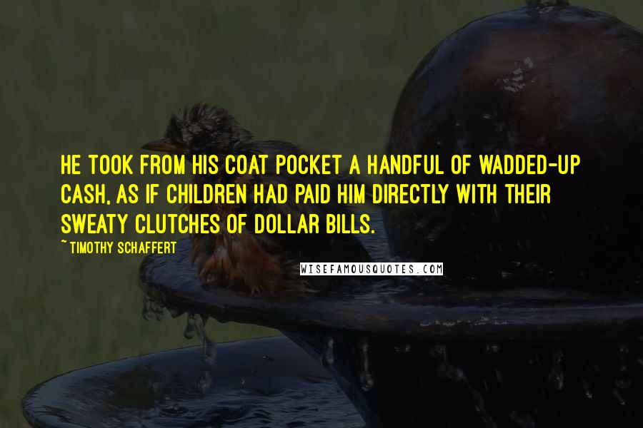 Timothy Schaffert Quotes: He took from his coat pocket a handful of wadded-up cash, as if children had paid him directly with their sweaty clutches of dollar bills.