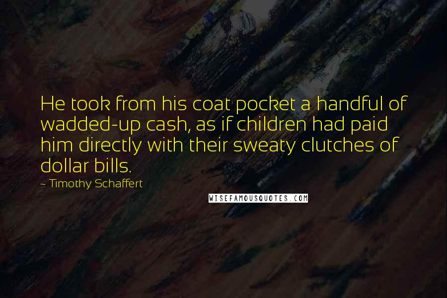 Timothy Schaffert Quotes: He took from his coat pocket a handful of wadded-up cash, as if children had paid him directly with their sweaty clutches of dollar bills.