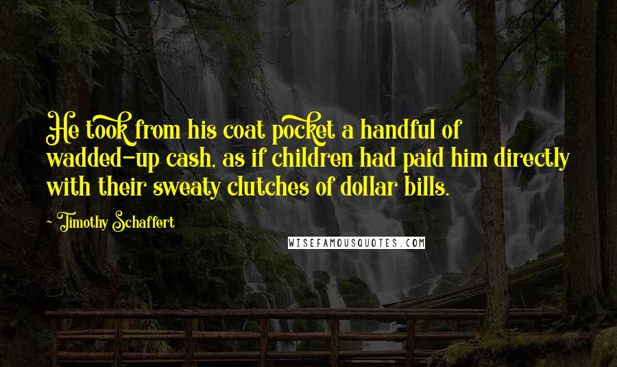 Timothy Schaffert Quotes: He took from his coat pocket a handful of wadded-up cash, as if children had paid him directly with their sweaty clutches of dollar bills.