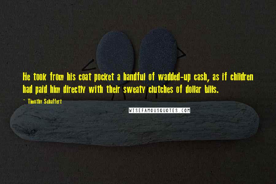 Timothy Schaffert Quotes: He took from his coat pocket a handful of wadded-up cash, as if children had paid him directly with their sweaty clutches of dollar bills.