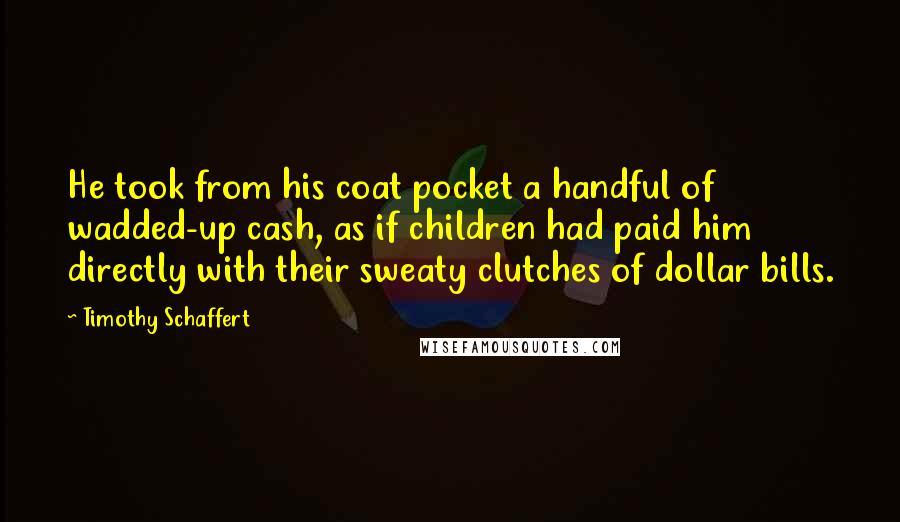Timothy Schaffert Quotes: He took from his coat pocket a handful of wadded-up cash, as if children had paid him directly with their sweaty clutches of dollar bills.