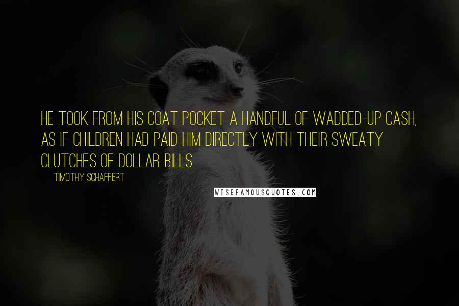 Timothy Schaffert Quotes: He took from his coat pocket a handful of wadded-up cash, as if children had paid him directly with their sweaty clutches of dollar bills.