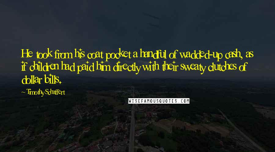 Timothy Schaffert Quotes: He took from his coat pocket a handful of wadded-up cash, as if children had paid him directly with their sweaty clutches of dollar bills.