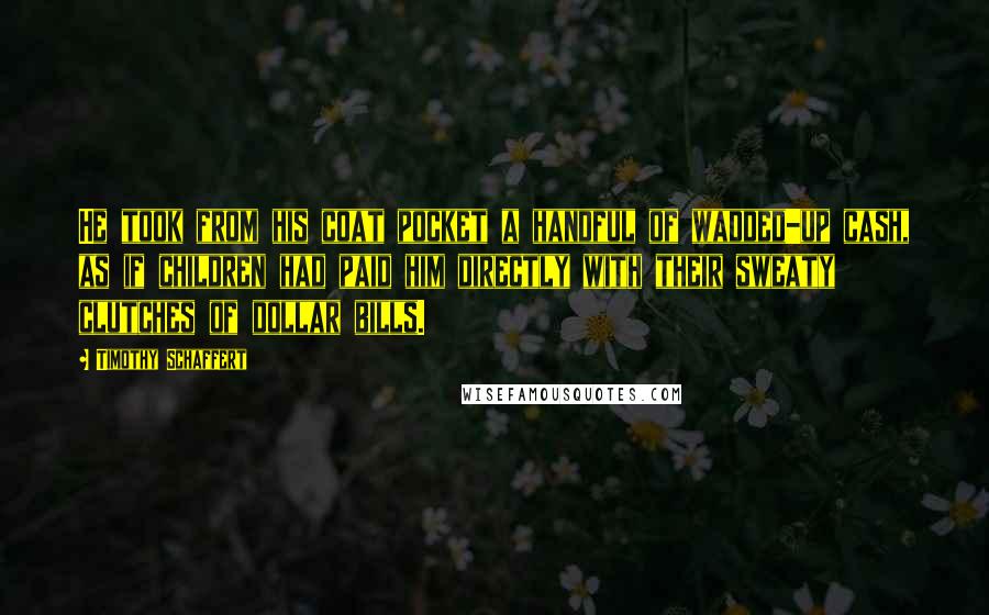 Timothy Schaffert Quotes: He took from his coat pocket a handful of wadded-up cash, as if children had paid him directly with their sweaty clutches of dollar bills.