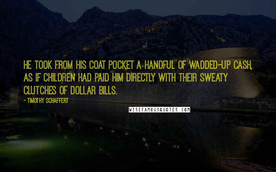 Timothy Schaffert Quotes: He took from his coat pocket a handful of wadded-up cash, as if children had paid him directly with their sweaty clutches of dollar bills.