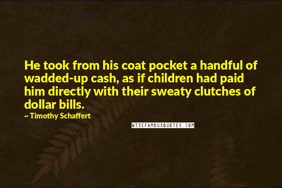 Timothy Schaffert Quotes: He took from his coat pocket a handful of wadded-up cash, as if children had paid him directly with their sweaty clutches of dollar bills.