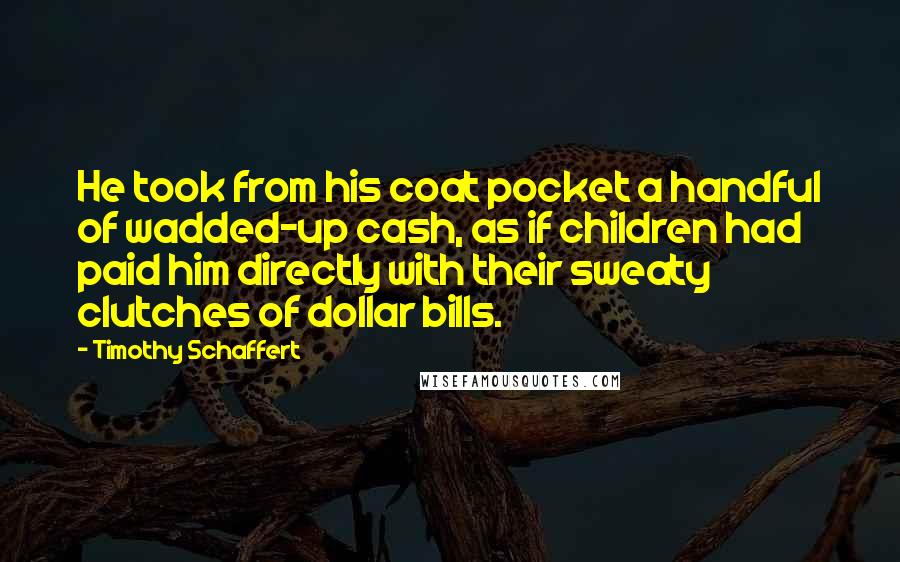 Timothy Schaffert Quotes: He took from his coat pocket a handful of wadded-up cash, as if children had paid him directly with their sweaty clutches of dollar bills.