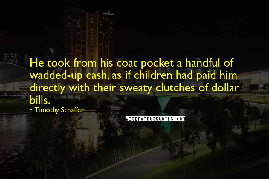 Timothy Schaffert Quotes: He took from his coat pocket a handful of wadded-up cash, as if children had paid him directly with their sweaty clutches of dollar bills.